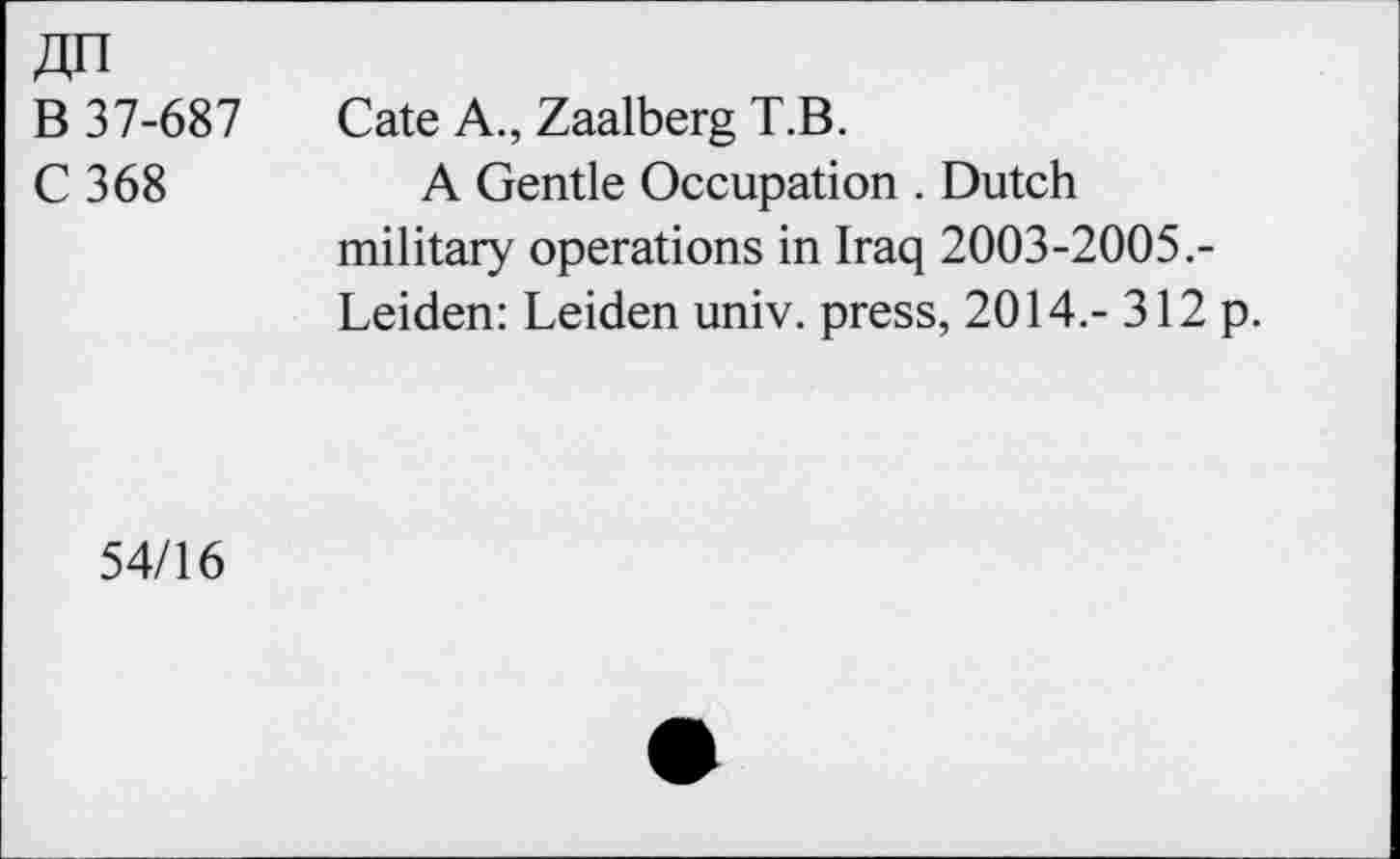 ﻿В 37-687
С 368
Cate A., Zaalberg Т.В.
A Gentle Occupation . Dutch military operations in Iraq 2003-2005.-Leiden: Leiden univ. press, 2014.-312 p.
54/16